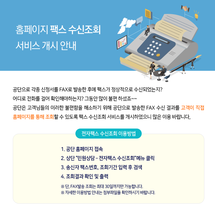 공단으로 각종 신청서를 FAX로 발송한 후에 팩스가 정상적으로 수신되었는지? 어디로 전화를 걸어 확인해야하는지? 그동안 많이 불편 하셨죠~~ 공단은 고객님들의 이러한 불편함을 해소하기 위해 공단으로 발송한 FAX 수신 결과를 고객이 직접 홈페이지를 통해 조회할 수 있도록
팩스 수신조회 서비스를 개시하였으니 많은 이용 바랍니다.
