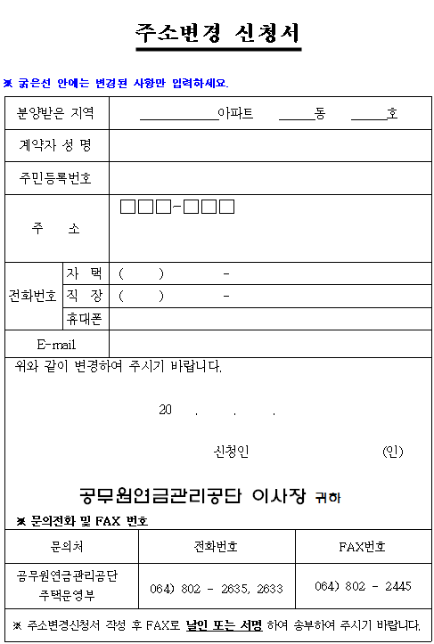 주소변경 신청서 미리보기 이미지 ※ 굵은선 안에는 변경된 사항만 입력하세요. 문의처:공무원연금관리공단 주택운영부 전화번호 전화번호 064-802-2635, 또는 064-802-2633. 팩스번호 064-802-2445. 주소변경신청서 작성 후 팩스로 날인 또는 서명하여 송부하여 주시기 바랍니다.