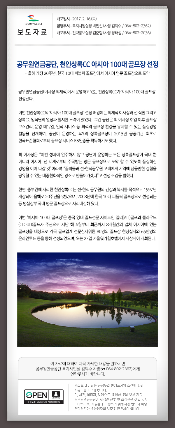 공무원연금공단(이사장 최재식)에서 운영하고 있는 천안상록CC가 ‘아시아 100대 골프장’ 선정됐다.
  이번 천안상록CC의 ‘아시아 100대 골프장’ 선정 배경에는 최재식 이사장과 전 직원 그리고 상록CC 임직원의 열정과 철저한 노력이 있었다.  그간 공단은 최 이사장 취임 이후 골프장 코스관리, 운영 매뉴얼, 인적 서비스 등 최적의 골프장 환경을 유지할 수 있는 품질경영 활동을 전개하여, 공단이 운영하는 4개의 상록골프장이 2015년 공공기관 최초로 한국표준협회로부터 골프장 서비스 KS인증을 획득하기도 했다. 
  최 이사장은 “이번 성과에 안주하지 않고 공단이 운영하는 모든 상록골프장이 국내 뿐 아니라 아시아, 전 세계로부터 주목받는 명문 골프장으로 도약 할 수 있도록 품질혁신 경영을 이어 나갈 것”이라며 “골퍼들과 전?현직공무원 고객에게 기억에 남을만한 경험을 공유할 수 있는 대중친화적인 명소로 만들어가겠다”고 선정 소감을 밝혔다.