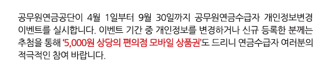 공무원연금공단이 4월 1일부터 9월 30일까지 공무원연금수급자 개인정보변경 이벤트를 실시합니다. 이벤트 기간 중 개인정보를 변경하거나 신규 등록한 분께는 추첨을 통해 ‘5,000원 상당의 편의점 모바일 상품권’도 드리니 연금수급자 여러분의 적극적인 참여 바랍니다.