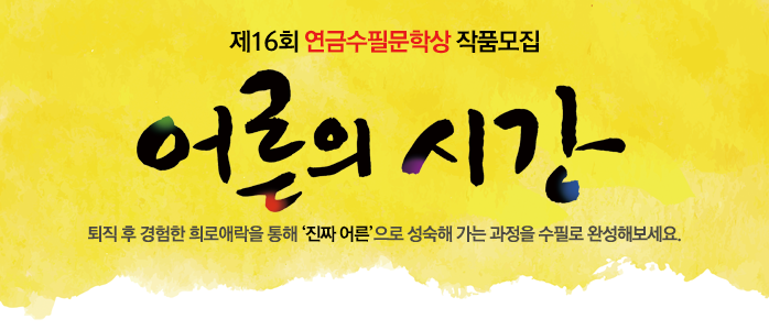 제16회 연금수필문학상 작품모집안내 퇴직후 경험한 희로애락을 통해 진짜 어른으로 성숙해 가는 과정을 수필로 완성해보세요.