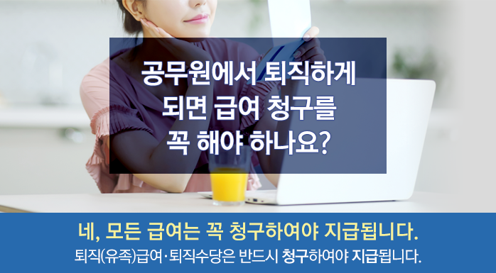 공무원에서 퇴직하게 되면 급여 청구를 꼭 해야 하나요? 네, 모든 급여는 꼭 청구하여야 지급됩니다. 퇴직(유족)급여, 퇴직수당은 반드시 청구하여야 지급됩니다.
